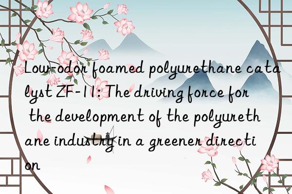 low-odor foamed polyurethane catalyst zf-11: the driving force for the development of the polyurethane industry in a greener direction