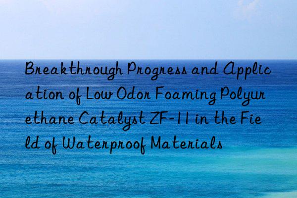 breakthrough progress and application of low odor foaming polyurethane catalyst zf-11 in the field of waterproof materials