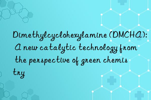 dimethylcyclohexylamine (dmcha): a new catalytic technology from the perspective of green chemistry