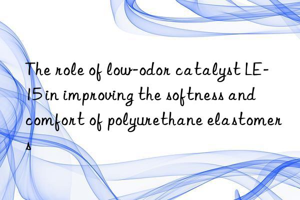 the role of low-odor catalyst le-15 in improving the softness and comfort of polyurethane elastomers