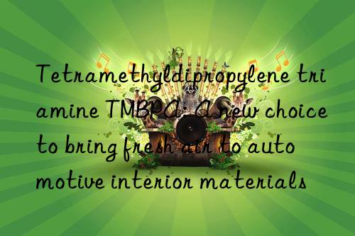 tetramethyldipropylene triamine tmbpa: a new choice to bring fresh air to automotive interior materials