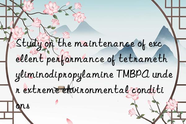 study on the maintenance of excellent performance of tetramethyliminodipropylamine tmbpa under extreme environmental conditions