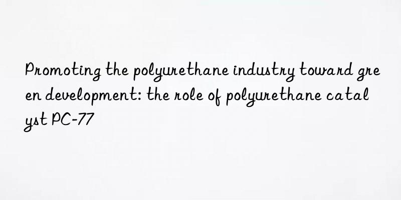 Promoting the polyurethane industry toward green development: the role of polyurethane catalyst PC-77