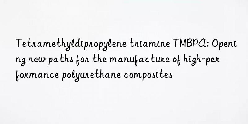 tetramethyldipropylene triamine tmbpa: opening new paths for the manufacture of high-performance polyurethane composites