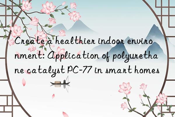 Create a healthier indoor environment: Application of polyurethane catalyst PC-77 in smart homes