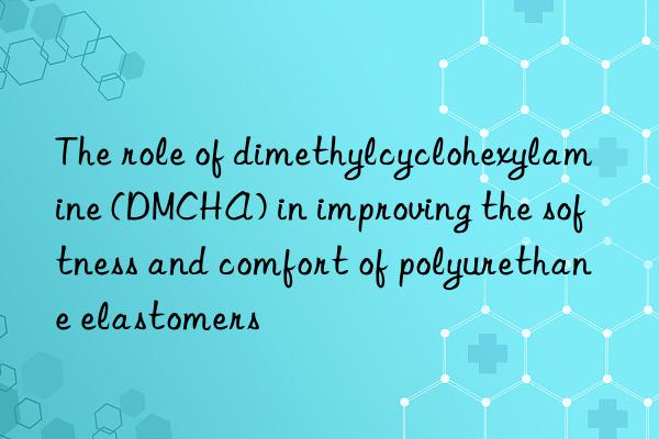 the role of dimethylcyclohexylamine (dmcha) in improving the softness and comfort of polyurethane elastomers