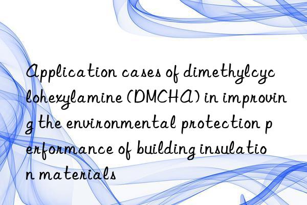 application cases of dimethylcyclohexylamine (dmcha) in improving the environmental protection performance of building insulation materials