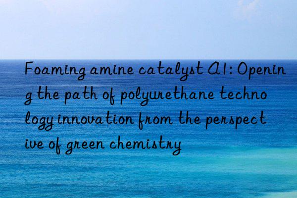 foaming amine catalyst a1: opening the path of polyurethane technology innovation from the perspective of green chemistry