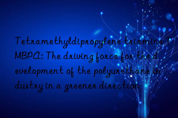 tetramethyldipropylene triamine tmbpa: the driving force for the development of the polyurethane industry in a greener direction
