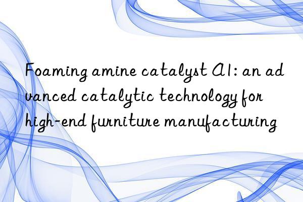 foaming amine catalyst a1: an advanced catalytic technology for high-end furniture manufacturing