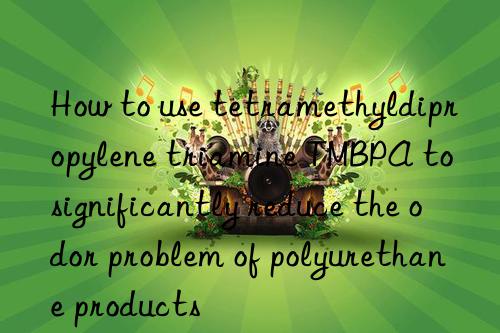 how to use tetramethyldipropylene triamine tmbpa to significantly reduce the odor problem of polyurethane products