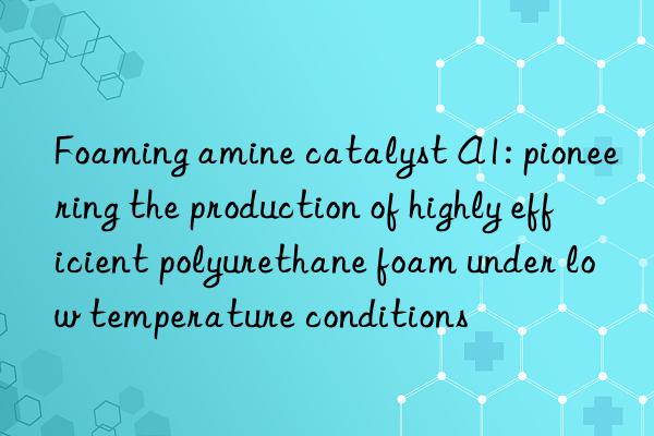 foaming amine catalyst a1: pioneering the production of highly efficient polyurethane foam under low temperature conditions