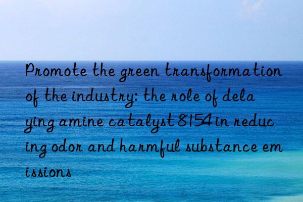 promote the green transformation of the industry: the role of delaying amine catalyst 8154 in reducing odor and harmful substance emissions