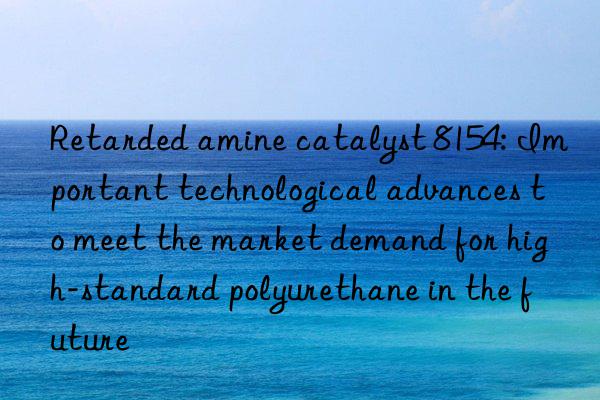 retarded amine catalyst 8154: important technological advances to meet the market demand for high-standard polyurethane in the future