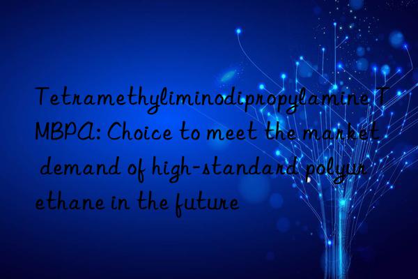 tetramethyliminodipropylamine tmbpa: choice to meet the market demand of high-standard polyurethane in the future
