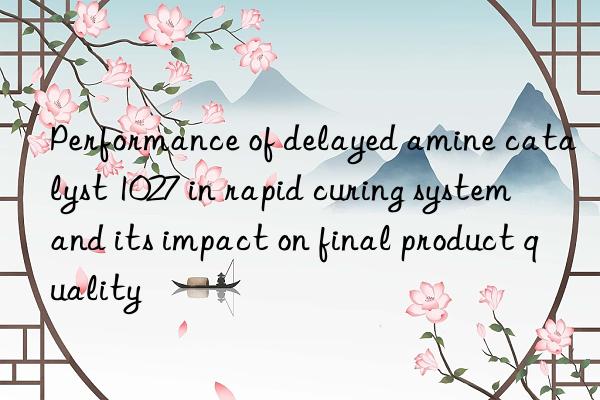 performance of delayed amine catalyst 1027 in rapid curing system and its impact on final product quality