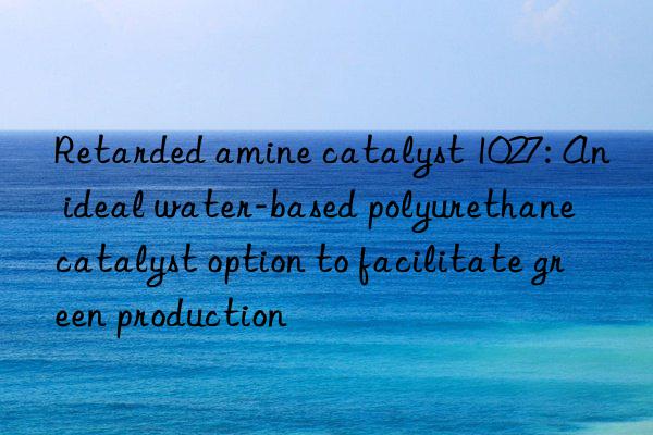 retarded amine catalyst 1027: an ideal water-based polyurethane catalyst option to facilitate green production