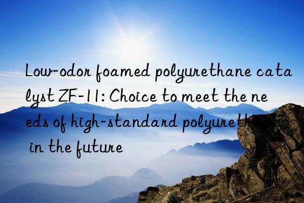 low-odor foamed polyurethane catalyst zf-11: choice to meet the needs of high-standard polyurethane in the future