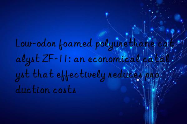 low-odor foamed polyurethane catalyst zf-11: an economical catalyst that effectively reduces production costs