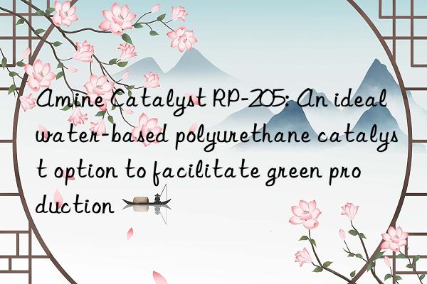 amine catalyst rp-205: an ideal water-based polyurethane catalyst option to facilitate green production