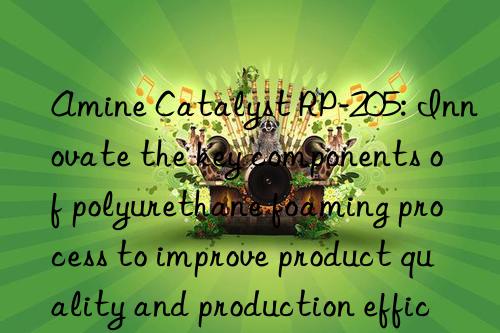 amine catalyst rp-205: innovate the key components of polyurethane foaming process to improve product quality and production efficiency