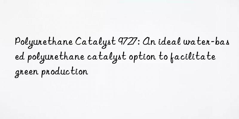 polyurethane catalyst 9727: an ideal water-based polyurethane catalyst option to facilitate green production