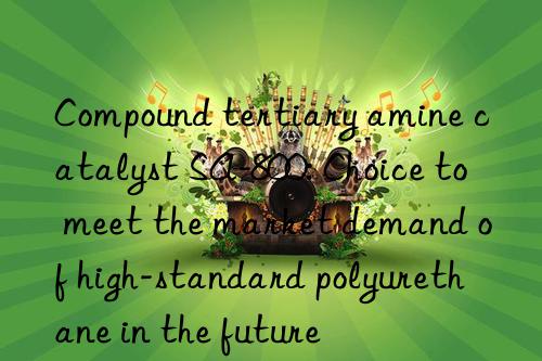 compound tertiary amine catalyst sa-800: choice to meet the market demand of high-standard polyurethane in the future