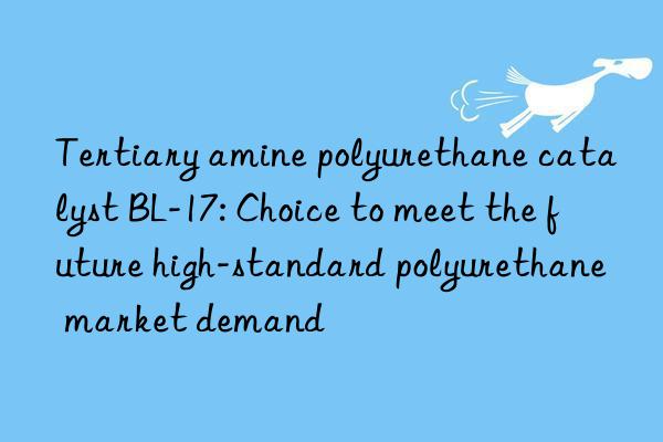 tertiary amine polyurethane catalyst bl-17: choice to meet the future high-standard polyurethane market demand
