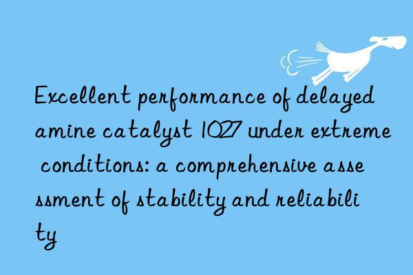 Excellent performance of delayed amine catalyst 1027 under extreme conditions: a comprehensive assessment of stability and reliability