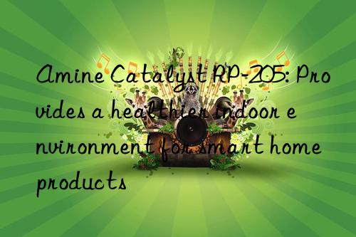 amine catalyst rp-205: provides a healthier indoor environment for smart home products