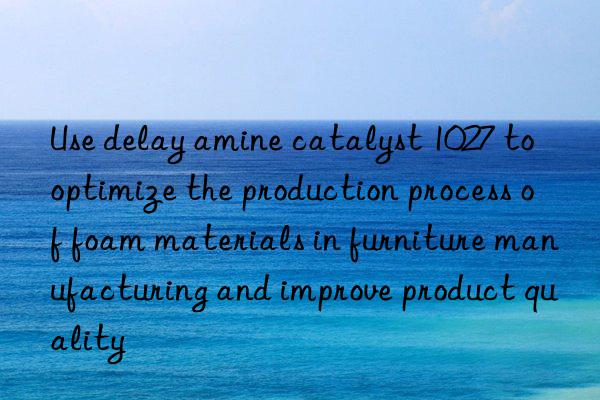 Use delay amine catalyst 1027 to optimize the production process of foam materials in furniture manufacturing and improve product quality