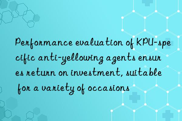 performance evaluation of kpu-specific anti-yellowing agents ensures return on investment, suitable for a variety of occasions