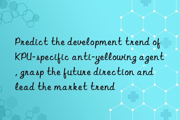 predict the development trend of kpu-specific anti-yellowing agent, grasp the future direction and lead the market trend