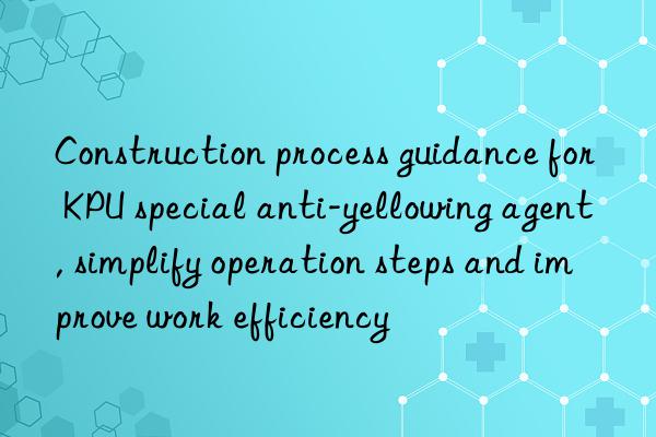 construction process guidance for kpu special anti-yellowing agent, simplify operation steps and improve work efficiency