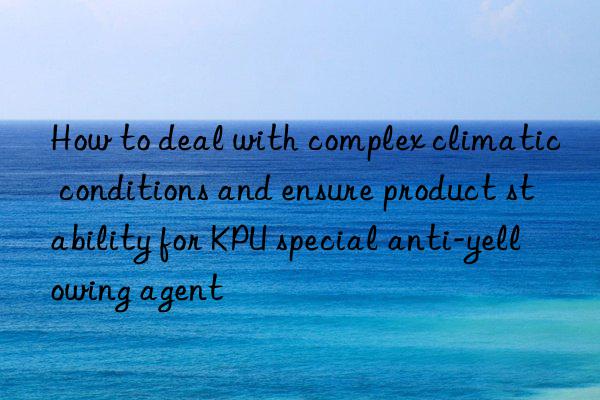 how to deal with complex climatic conditions and ensure product stability for kpu special anti-yellowing agent