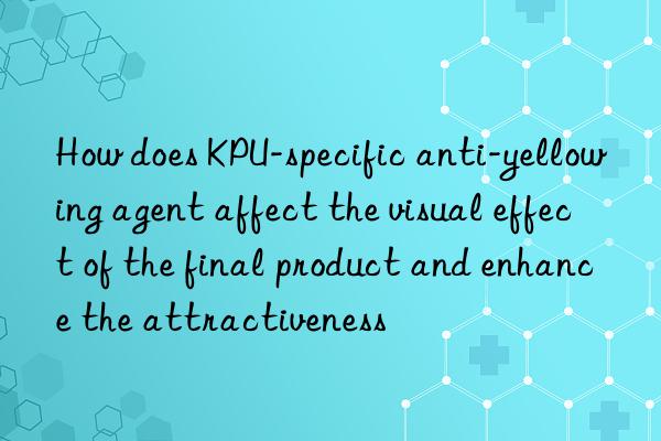 how does kpu-specific anti-yellowing agent affect the visual effect of the final product and enhance the attractiveness