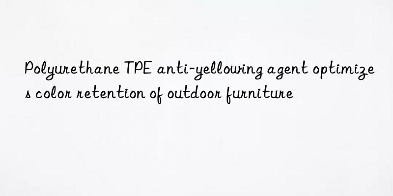 polyurethane tpe anti-yellowing agent optimizes color retention of outdoor furniture