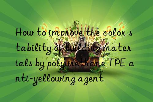 how to improve the color stability of building materials by polyurethane tpe anti-yellowing agent