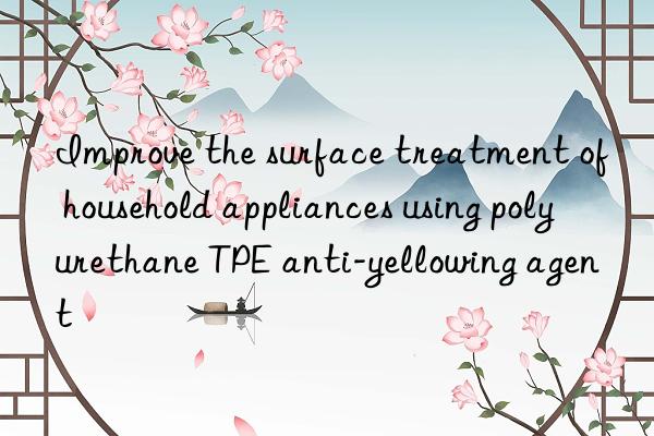 improve the surface treatment of household appliances using polyurethane tpe anti-yellowing agent