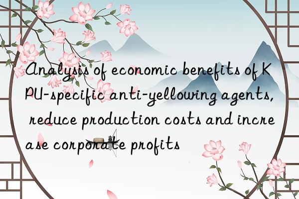 analysis of economic benefits of kpu-specific anti-yellowing agents, reduce production costs and increase corporate profits