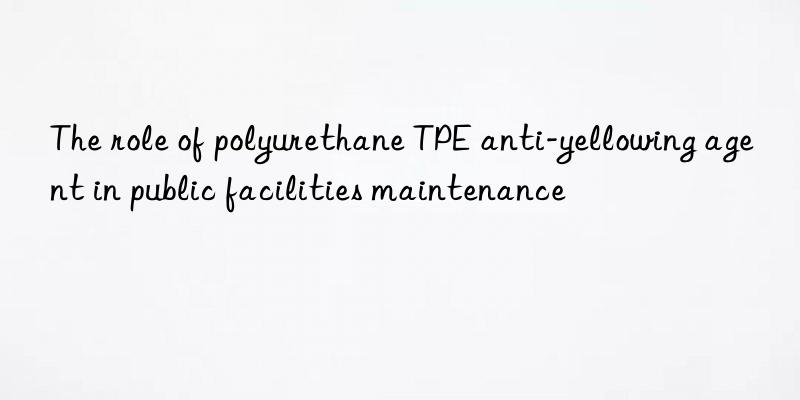 the role of polyurethane tpe anti-yellowing agent in public facilities maintenance