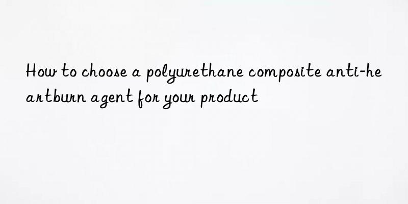 how to choose a polyurethane composite anti-heartburn agent for your product