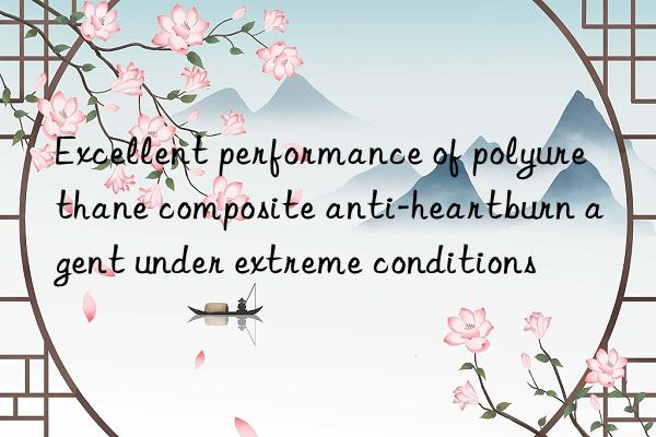 excellent performance of polyurethane composite anti-heartburn agent under extreme conditions