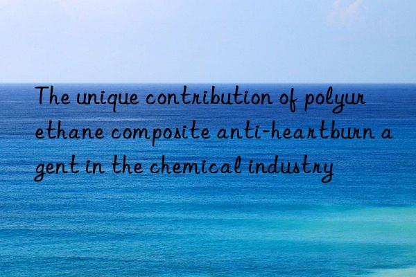 the unique contribution of polyurethane composite anti-heartburn agent in the chemical industry