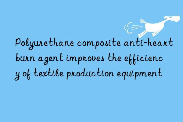 polyurethane composite anti-heartburn agent improves the efficiency of textile production equipment