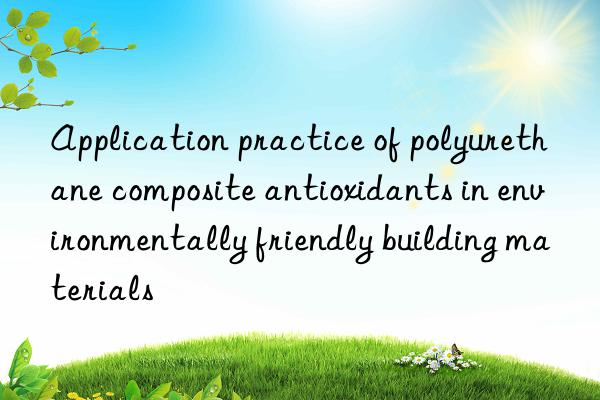 application practice of polyurethane composite antioxidants in environmentally friendly building materials