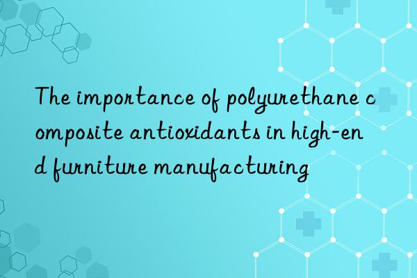 the importance of polyurethane composite antioxidants in high-end furniture manufacturing