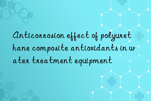anticorrosion effect of polyurethane composite antioxidants in water treatment equipment