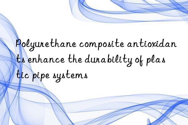 polyurethane composite antioxidants enhance the durability of plastic pipe systems