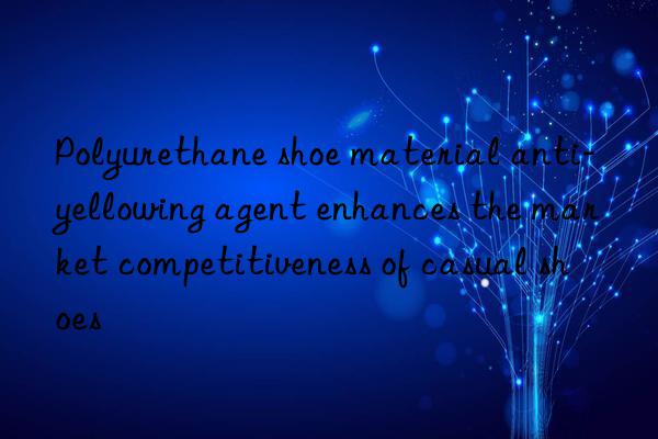 polyurethane shoe material anti-yellowing agent enhances the market competitiveness of casual shoes
